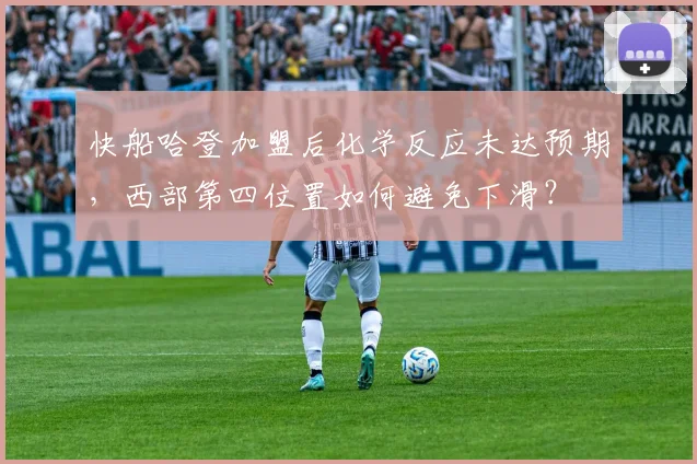 快船哈登加盟后化学反应未达预期，西部第四位置如何避免下滑？