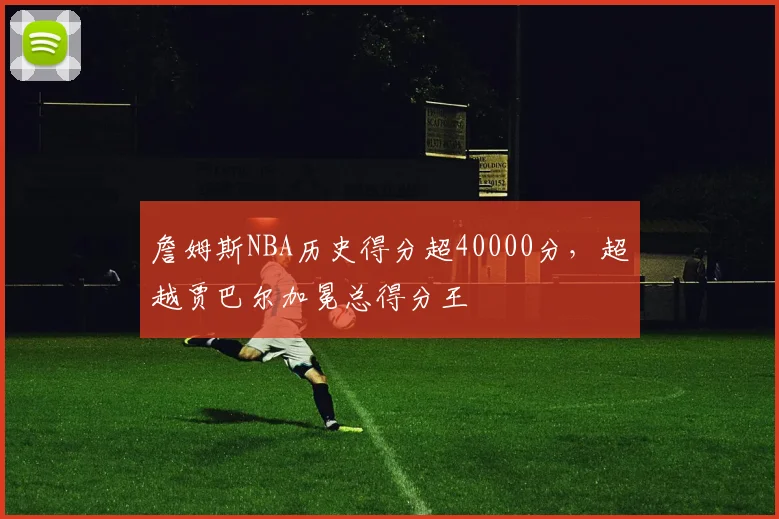 詹姆斯NBA历史得分超40000分，超越贾巴尔加冕总得分王