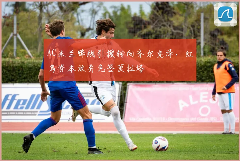 AC米兰锋线引援转向齐尔克泽，红鸟资本放弃免签莫拉塔