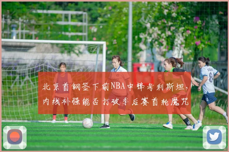 北京首钢签下前NBA中锋考利斯坦，内线补强能否打破季后赛首轮魔咒