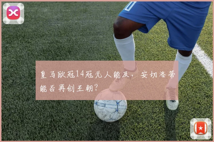 皇马欧冠14冠无人能及，安切洛蒂能否再创王朝？