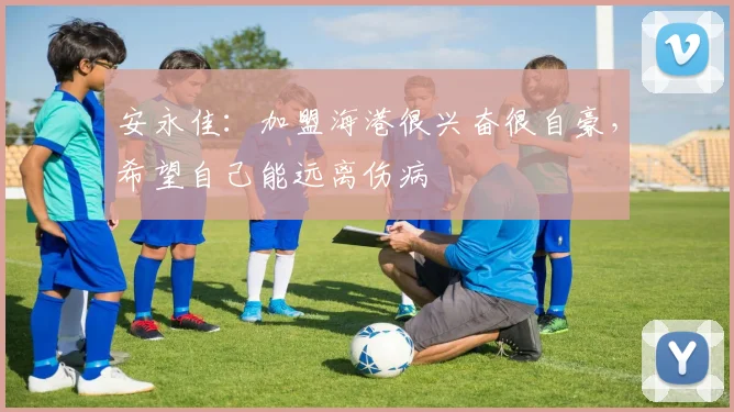 安永佳：加盟海港很兴奋很自豪，希望自己能远离伤病