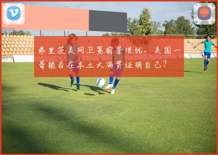 弗里茨美网卫冕前景堪忧，美国一哥能否在本土大满贯证明自己？