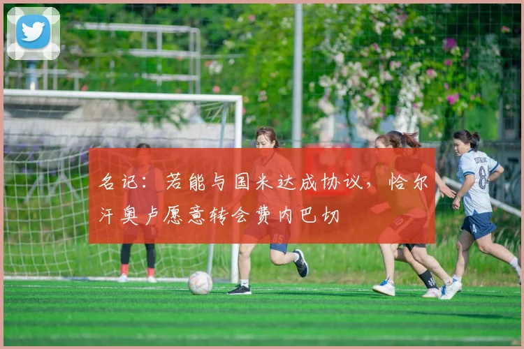 名记：若能与国米达成协议，恰尔汗奥卢愿意转会费内巴切