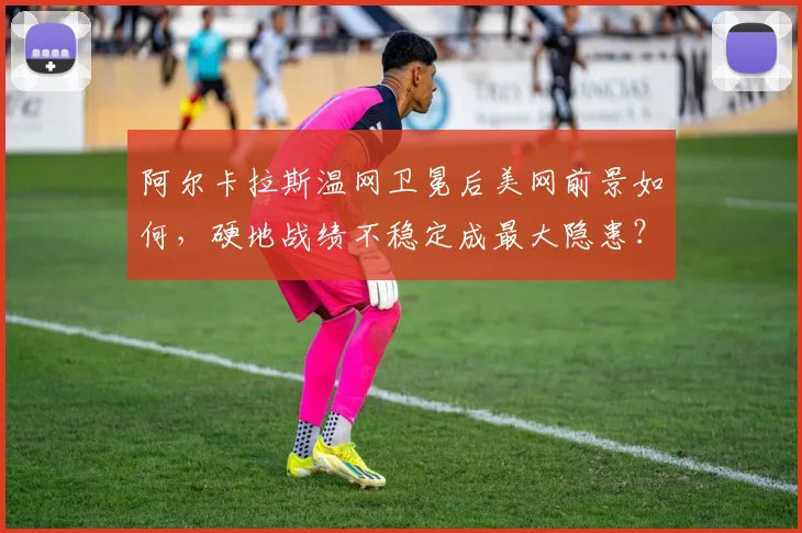 阿尔卡拉斯温网卫冕后美网前景如何，硬地战绩不稳定成最大隐患？