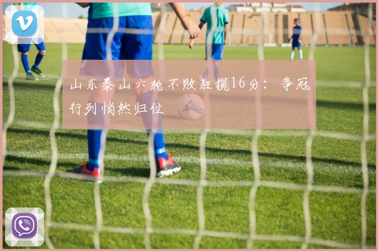 山东泰山六轮不败狂揽16分：争冠行列悄然归位